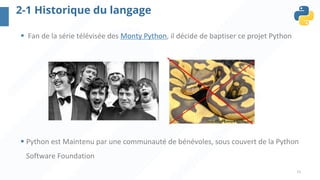 11
2-1 Historique du langage
§ Fan de la série télévisée des Monty Python, il décide de baptiser ce projet Python
§ Python est Maintenu par une communauté de bénévoles, sous couvert de la Python
Software Foundation
 