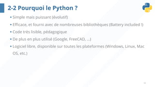 12
2-2 Pourquoi le Python ?
§ Simple mais puissant (évolutif)
§ Efficace, et fourni avec de nombreuses bibliothèques (Battery included !)
§ Code très lisible, pédagogique
§ De plus en plus utilisé (Google, FreeCAD, ...)
§ Logiciel libre, disponible sur toutes les plateformes (Windows, Linux, Mac
OS, etc.)
 