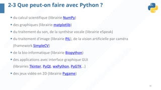 18
2-3 Que peut-on faire avec Python ?
§ du calcul scientifique (librairie NumPy)
§ des graphiques (librairie matplotlib)
§ du traitement du son, de la synthèse vocale (librairie eSpeak)
§ du traitement d'image (librairie PIL), de la vision artificielle par caméra
(framework SimpleCV)
§ de la bio-informatique (librairie Biopython)
§ des applications avec interface graphique GUI
(librairies Tkinter, PyQt, wxPython, PyGTK...)
§ des jeux vidéo en 2D (librairie Pygame)
 