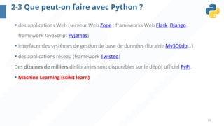 19
2-3 Que peut-on faire avec Python ?
§ des applications Web (serveur Web Zope ; frameworks Web Flask, Django ;
framework JavaScript Pyjamas)
§ interfacer des systèmes de gestion de base de données (librairie MySQLdb...)
§ des applications réseau (framework Twisted)
Des dizaines de milliers de librairies sont disponibles sur le dépôt officiel PyPI.
§ Machine Learning (scikit learn)
 