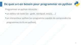 21
De quoi a-t-on besoin pour programmer en python
Programmer en python nécessite :
§un éditeur de texte (ex : gedit, wordpad, emacs, ...)
§un interpréteur python (un programme capable de comprendre les
programmes écrits en python).
 