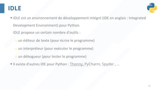 22
IDLE
§ IDLE est un environnement de développement intégré (IDE en anglais : Integrated
Development Environment) pour Python.
IDLE propose un certain nombre d'outils :
o un éditeur de texte (pour écrire le programme)
o un interpréteur (pour exécuter le programme)
o un débogueur (pour tester le programme)
§ Il existe d'autres IDE pour Python : Thonny, PyCharm, Spyder , …
 