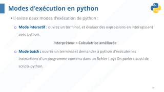 24
Modes d’exécution en python
§ Il existe deux modes d’exécution de python :
¨ Mode interactif : ouvrez un terminal, et évaluer des expressions en interagissant
avec python.
Interpréteur = Calculatrice améliorée
¨ Mode batch : ouvrez un terminal et demander à python d’exécuter les
instructions d’un programme contenu dans un fichier (.py) On parlera aussi de
scripts python.
 