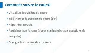 3
Comment suivre le cours?
§ Visualiser les vidéos du cours
§ Télécharger le support de cours (pdf)
§ Répondre au Quiz
§ Participer aux forums (poser et répondre aux questions de
vos pairs)
§ Corriger les travaux de vos pairs
 