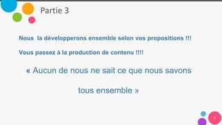 01
02
03
04
05
06
Partie 3
7
Nous la développerons ensemble selon vos propositions !!!
Vous passez à la production de contenu !!!!
« Aucun de nous ne sait ce que nous savons
tous ensemble »
 