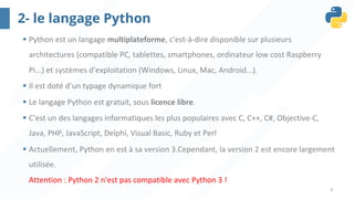 9
2- le langage Python
§ Python est un langage multiplateforme, c'est-à-dire disponible sur plusieurs
architectures (compatible PC, tablettes, smartphones, ordinateur low cost Raspberry
Pi...) et systèmes d'exploitation (Windows, Linux, Mac, Android...).
§ Il est doté d’un typage dynamique fort
§ Le langage Python est gratuit, sous licence libre.
§ C'est un des langages informatiques les plus populaires avec C, C++, C#, Objective-C,
Java, PHP, JavaScript, Delphi, Visual Basic, Ruby et Perl
§ Actuellement, Python en est à sa version 3.Cependant, la version 2 est encore largement
utilisée.
Attention : Python 2 n'est pas compatible avec Python 3 !
 