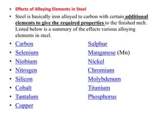 .
• Effects of Alloying Elements in Steel
• Steel is basically iron alloyed to carbon with certain additional
elements to give the required properties to the finished melt.
Listed below is a summary of the effects various alloying
elements in steel.
• Carbon Sulphur
• Selenium Manganese (Mn)
• Niobium Nickel
• Nitrogen Chromium
• Silicon Molybdenum
• Cobalt Titanium
• Tantalum Phosphorus
• Copper