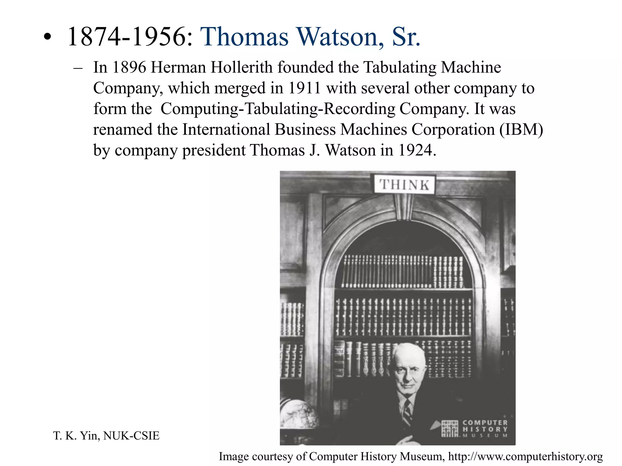 T. K. Yin, NUK-CSIE
• 1874-1956: Thomas Watson, Sr.
– In 1896 Herman Hollerith founded the Tabulating Machine
Company, which merged in 1911 with several other company to
form the Computing-Tabulating-Recording Company. It was
renamed the International Business Machines Corporation (IBM)
by company president Thomas J. Watson in 1924.
Image courtesy of Computer History Museum, http://www.computerhistory.org
 