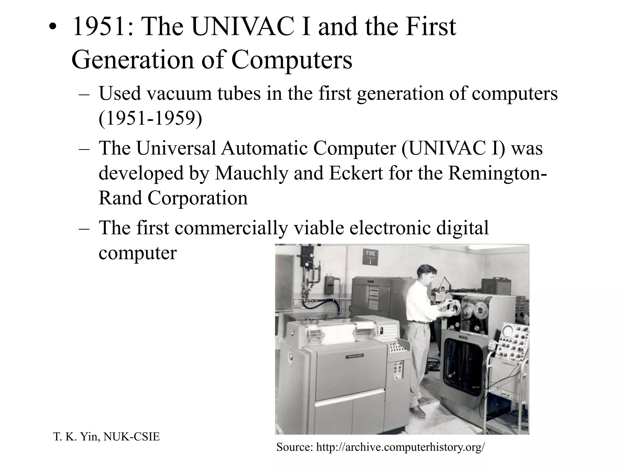 T. K. Yin, NUK-CSIE
• 1951: The UNIVAC I and the First
Generation of Computers
– Used vacuum tubes in the first generation of computers
(1951-1959)
– The Universal Automatic Computer (UNIVAC I) was
developed by Mauchly and Eckert for the Remington-
Rand Corporation
– The first commercially viable electronic digital
computer
Source: http://archive.computerhistory.org/
 