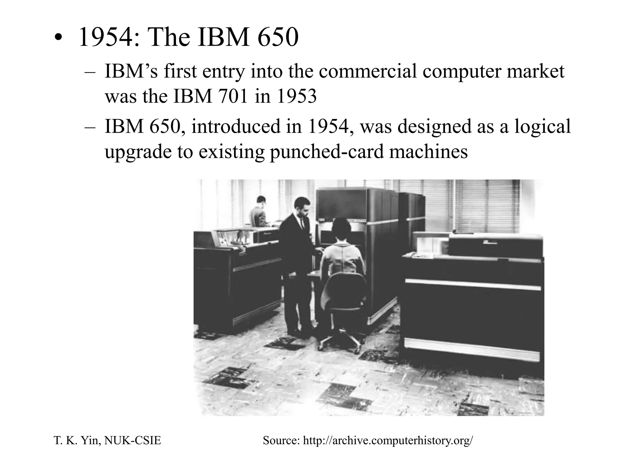 T. K. Yin, NUK-CSIE
• 1954: The IBM 650
– IBM’s first entry into the commercial computer market
was the IBM 701 in 1953
– IBM 650, introduced in 1954, was designed as a logical
upgrade to existing punched-card machines
Source: http://archive.computerhistory.org/
 