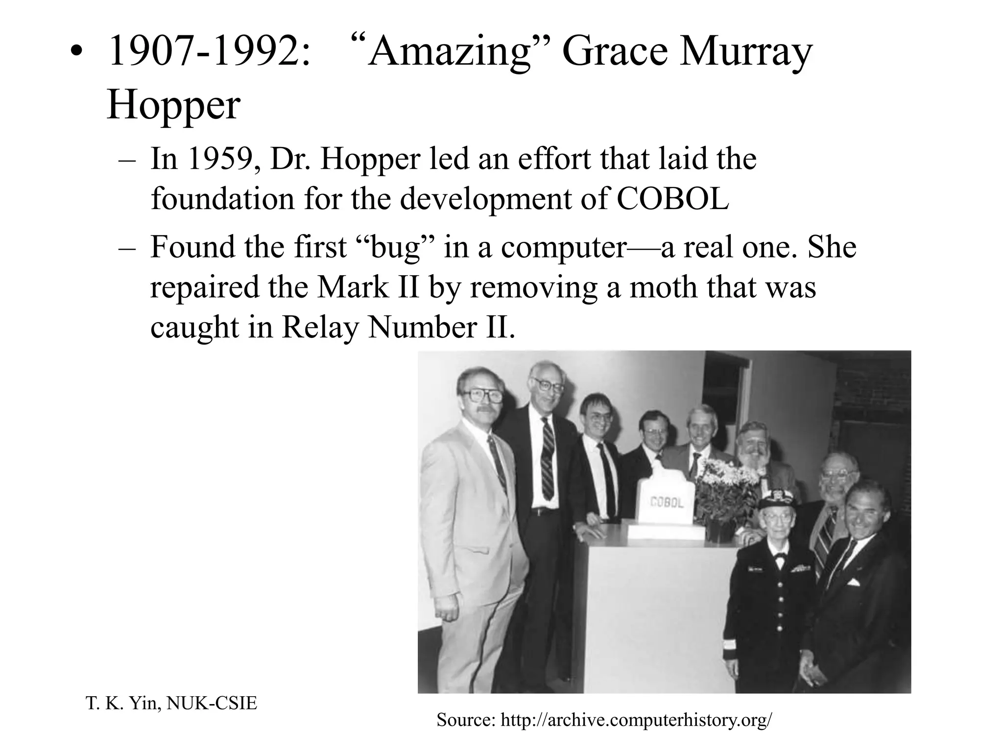 T. K. Yin, NUK-CSIE
• 1907-1992: “Amazing” Grace Murray
Hopper
– In 1959, Dr. Hopper led an effort that laid the
foundation for the development of COBOL
– Found the first “bug” in a computer—a real one. She
repaired the Mark II by removing a moth that was
caught in Relay Number II.
Source: http://archive.computerhistory.org/
 