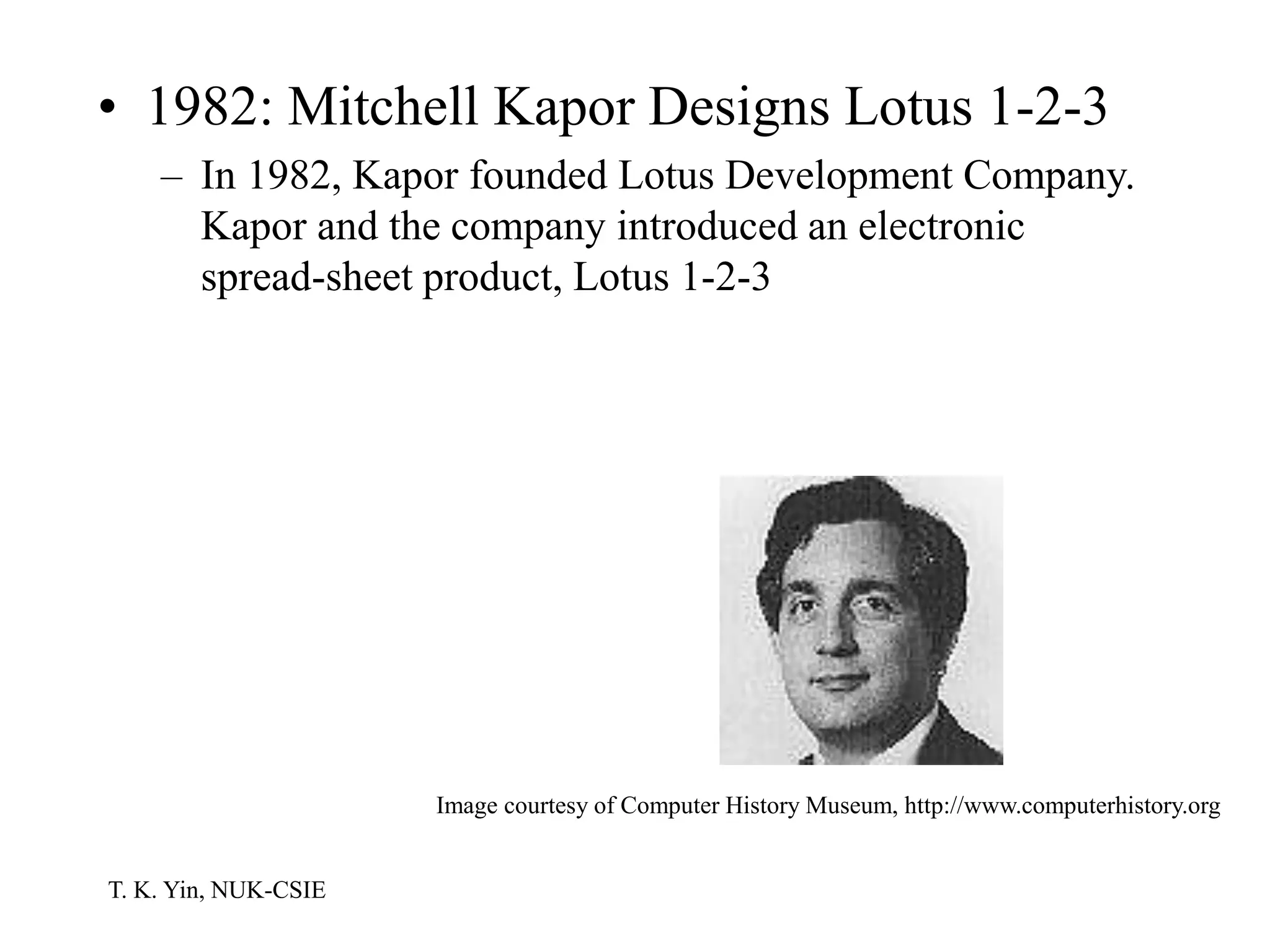 T. K. Yin, NUK-CSIE
• 1982: Mitchell Kapor Designs Lotus 1-2-3
– In 1982, Kapor founded Lotus Development Company.
Kapor and the company introduced an electronic
spread-sheet product, Lotus 1-2-3
Image courtesy of Computer History Museum, http://www.computerhistory.org
 