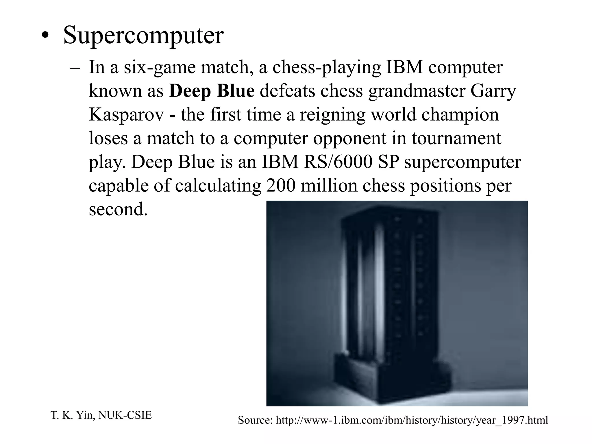 T. K. Yin, NUK-CSIE
• Supercomputer
– In a six-game match, a chess-playing IBM computer
known as Deep Blue defeats chess grandmaster Garry
Kasparov - the first time a reigning world champion
loses a match to a computer opponent in tournament
play. Deep Blue is an IBM RS/6000 SP supercomputer
capable of calculating 200 million chess positions per
second.
Source: http://www-1.ibm.com/ibm/history/history/year_1997.html
 