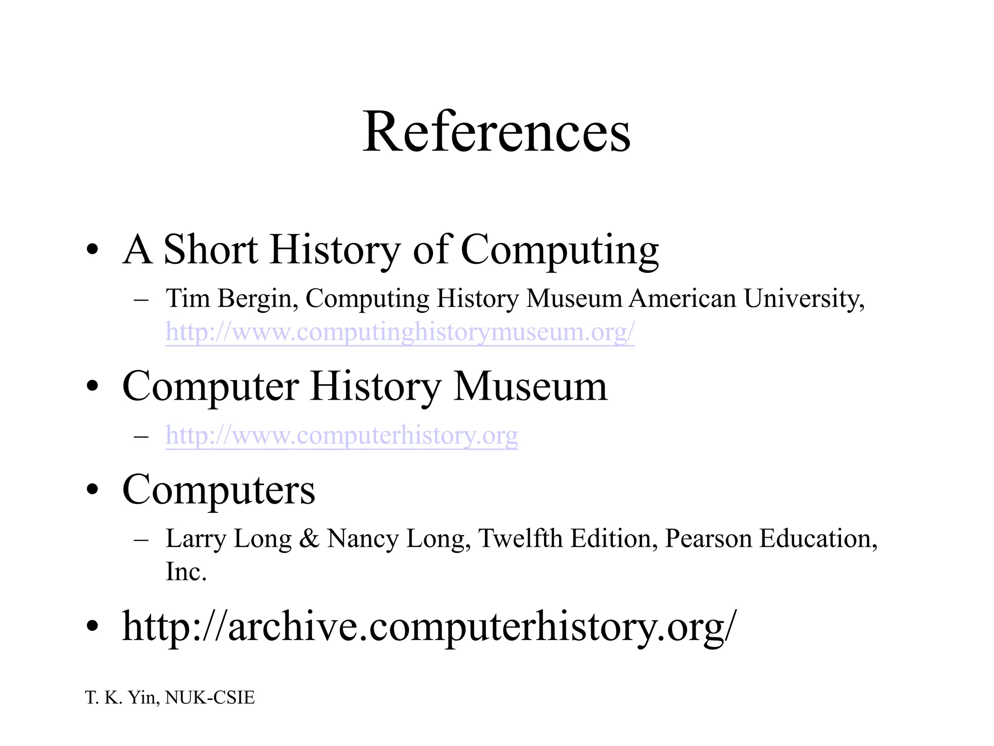 T. K. Yin, NUK-CSIE
References
• A Short History of Computing
– Tim Bergin, Computing History Museum American University,
http://www.computinghistorymuseum.org/
• Computer History Museum
– http://www.computerhistory.org
• Computers
– Larry Long & Nancy Long, Twelfth Edition, Pearson Education,
Inc.
• http://archive.computerhistory.org/
 