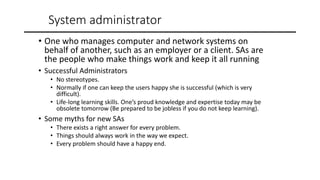 System administrator
• One who manages computer and network systems on
behalf of another, such as an employer or a client. SAs are
the people who make things work and keep it all running
• Successful Administrators
• No stereotypes.
• Normally if one can keep the users happy she is successful (which is very
difficult).
• Life-long learning skills. One’s proud knowledge and expertise today may be
obsolete tomorrow (Be prepared to be jobless if you do not keep learning).
• Some myths for new SAs
• There exists a right answer for every problem.
• Things should always work in the way we expect.
• Every problem should have a happy end.
 