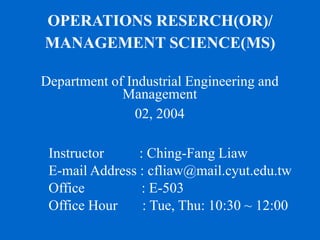 OPERATIONS RESERCH(OR)/
MANAGEMENT SCIENCE(MS)
Department of Industrial Engineering and
Management
02, 2004
Instructor : Ching-Fang Liaw
E-mail Address : cfliaw@mail.cyut.edu.tw
Office : E-503
Office Hour : Tue, Thu: 10:30 ~ 12:00
 