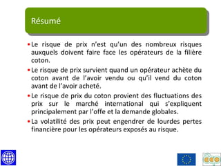 Résumé
•Le risque de prix n’est qu’un des nombreux risques
auxquels doivent faire face les opérateurs de la filière
coton.
•Le risque de prix survient quand un opérateur achète du
coton avant de l’avoir vendu ou qu’il vend du coton
avant de l’avoir acheté.
•Le risque de prix du coton provient des fluctuations des
prix sur le marché international qui s’expliquent
principalement par l’offe et la demande globales.
•La volatilité des prix peut engendrer de lourdes pertes
financière pour les opérateurs exposés au risque.
 