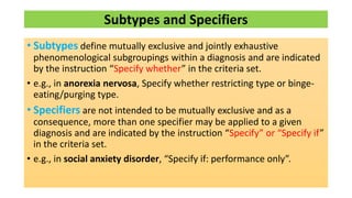 Subtypes and Specifiers
• Subtypes define mutually exclusive and jointly exhaustive
phenomenological subgroupings within a diagnosis and are indicated
by the instruction “Specify whether” in the criteria set.
• e.g., in anorexia nervosa, Specify whether restricting type or binge-
eating/purging type.
• Specifiers are not intended to be mutually exclusive and as a
consequence, more than one specifier may be applied to a given
diagnosis and are indicated by the instruction “Specify” or “Specify if”
in the criteria set.
• e.g., in social anxiety disorder, “Specify if: performance only”.
 