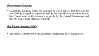 Government Company
• Government company means any company in which not less than fifty-one per
cent of the [paid-up share capital] is held by the Central Government, or by any
State Government or Governments, or partly by the Central Government and
partly by one or more State Governments
One Person Company (OPC)
• One Person Company (OPC) is a company incorporated by a single person.
 
