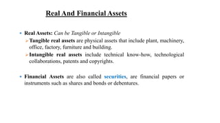 Real And Financial Assets
 Real Assets: Can be Tangible or Intangible
Tangible real assets are physical assets that include plant, machinery,
office, factory, furniture and building.
Intangible real assets include technical know-how, technological
collaborations, patents and copyrights.
 Financial Assets are also called securities, are financial papers or
instruments such as shares and bonds or debentures.
 