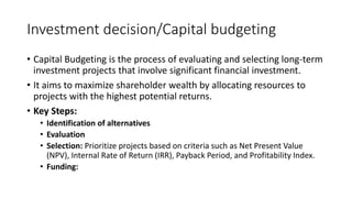 Investment decision/Capital budgeting
• Capital Budgeting is the process of evaluating and selecting long-term
investment projects that involve significant financial investment.
• It aims to maximize shareholder wealth by allocating resources to
projects with the highest potential returns.
• Key Steps:
• Identification of alternatives
• Evaluation
• Selection: Prioritize projects based on criteria such as Net Present Value
(NPV), Internal Rate of Return (IRR), Payback Period, and Profitability Index.
• Funding:
 