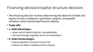 Financing decision/capital structure decision
• The financing decision involves determining the ideal mix of debt and
equity to fund a company's operations, projects, and growth
initiatives while maintaining financial stability.
• Trade-offs:
• a. Debt Advantages:
• Lower cost of capital (interest is tax-deductible)
• Financial leverage magnifies returns to shareholders
• b. Debt Disadvantages:
• Interest payments increase financial risk
• Default risk affects credibility of the company
 