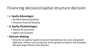 Financing decision/capital structure decision
• c. Equity Advantages:
• No fixed interest payments
• Enhances financial flexibility
• d. Equity Disadvantages:
• Dilution of ownership
• Higher cost of equity
• Decision Making:
• Strive for an optimal capital structure that balances risk, cost, and growth
objectives. Factors such as industry norms, growth prospects, and company
life cycle stage influence the decision.
 