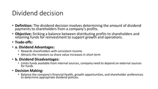 Dividend decision
• Definition: The dividend decision involves determining the amount of dividend
payments to shareholders from a company's profits.
• Objective: Striking a balance between distributing profits to shareholders and
retaining funds for reinvestment to support growth and operations.
• Trade-offs:
• a. Dividend Advantages:
• Rewards shareholders with consistent income
• Attracts the investors so share value increases in short term
• b. Dividend Disadvantages:
• Limits funds available from internal sources, company need to depend on external sources
for funds
• Decision Making:
• Balance the company's financial health, growth opportunities, and shareholder preferences
to determine appropriate dividend policies.
 