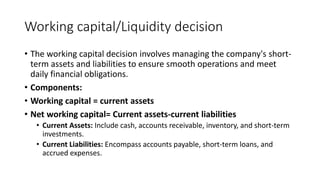 Working capital/Liquidity decision
• The working capital decision involves managing the company's short-
term assets and liabilities to ensure smooth operations and meet
daily financial obligations.
• Components:
• Working capital = current assets
• Net working capital= Current assets-current liabilities
• Current Assets: Include cash, accounts receivable, inventory, and short-term
investments.
• Current Liabilities: Encompass accounts payable, short-term loans, and
accrued expenses.
 