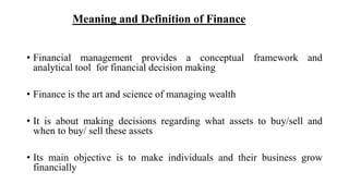 Meaning and Definition of Finance
• Financial management provides a conceptual framework and
analytical tool for financial decision making
• Finance is the art and science of managing wealth
• It is about making decisions regarding what assets to buy/sell and
when to buy/ sell these assets
• Its main objective is to make individuals and their business grow
financially
 