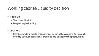 Working capital/Liquidity decision
• Trade-off
• Short term liquidity
• Long-term profitability
• Decision:
• Effective working capital management ensures the company has enough
liquidity to cover operational expenses and seize growth opportunities.
 