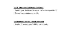 Profit allocation or Dividend decision
• Deciding on dividend-payout ratio (Dividend paid/EPS)
• Future Investment opportunities
Working capital or Liquidity decision
• Trade-off between profitability and liquidity
 