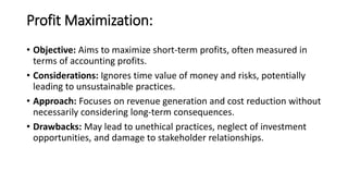 Profit Maximization:
• Objective: Aims to maximize short-term profits, often measured in
terms of accounting profits.
• Considerations: Ignores time value of money and risks, potentially
leading to unsustainable practices.
• Approach: Focuses on revenue generation and cost reduction without
necessarily considering long-term consequences.
• Drawbacks: May lead to unethical practices, neglect of investment
opportunities, and damage to stakeholder relationships.
 