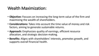 Wealth Maximization:
• Objective: Focuses on increasing the long-term value of the firm and
maximizing the wealth of shareholders.
• Considerations: Takes into account the time value of money and risk
factors, aiming to generate sustainable returns.
• Approach: Emphasizes quality of earnings, efficient resource
allocation, and strategic decision-making.
• Benefits: Aligns with shareholders' interests, promotes growth, and
supports overall financial health.
 