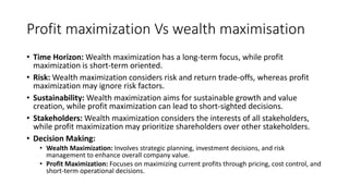 Profit maximization Vs wealth maximisation
• Time Horizon: Wealth maximization has a long-term focus, while profit
maximization is short-term oriented.
• Risk: Wealth maximization considers risk and return trade-offs, whereas profit
maximization may ignore risk factors.
• Sustainability: Wealth maximization aims for sustainable growth and value
creation, while profit maximization can lead to short-sighted decisions.
• Stakeholders: Wealth maximization considers the interests of all stakeholders,
while profit maximization may prioritize shareholders over other stakeholders.
• Decision Making:
• Wealth Maximization: Involves strategic planning, investment decisions, and risk
management to enhance overall company value.
• Profit Maximization: Focuses on maximizing current profits through pricing, cost control, and
short-term operational decisions.
 