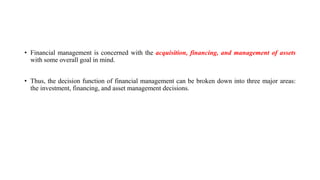 • Financial management is concerned with the acquisition, financing, and management of assets
with some overall goal in mind.
• Thus, the decision function of financial management can be broken down into three major areas:
the investment, financing, and asset management decisions.
 