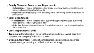 • Supply Chain and Procurement Department:
• Collaboration: Finance collaborates to manage inventory levels, negotiate vendor
terms, and control supply chain costs.
• Objective: Optimize supply chain efficiency while controlling expenses to maintain
profitability.
• Sales Department:
• Collaboration: Finance supports sales by providing pricing strategies, evaluating
credit policies, and analyzing sales data.
• Objective: Ensure sales activities are financially sound and contribute positively to
the bottom line.
• Cross-Departmental Goals:
• Teamwork: Collaboration ensures that all departments work together
towards the company's financial success.
• Decision Alignment: Financial considerations guide decisions across
departments, promoting a unified business strategy.
 