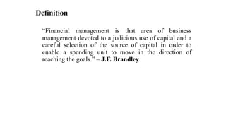 Definition
“Financial management is that area of business
management devoted to a judicious use of capital and a
careful selection of the source of capital in order to
enable a spending unit to move in the direction of
reaching the goals.” – J.F. Brandley
 