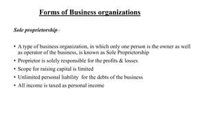 Forms of Business organizations
Sole proprietorship–
• A type of business organization, in which only one person is the owner as well
as operator of the business, is known as Sole Proprietorship
• Proprietor is solely responsible for the profits & losses
• Scope for raising capital is limited
• Unlimited personal liability for the debts of the business
• All income is taxed as personal income
 