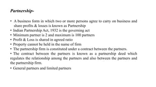 Partnership-
• A business form in which two or more persons agree to carry on business and
share profits & losses is known as Partnership
• Indian Partnership Act, 1932 is the governing act
• Minimum partner is 2 and maximum is 100 partners
• Profit & Loss is shared in agreed ratio
• Property cannot be held in the name of firm
• The partnership firm is constituted under a contract between the partners.
• The contract between the partners is known as a partnership deed which
regulates the relationship among the partners and also between the partners and
the partnership firm.
• General partners and limited partners
 