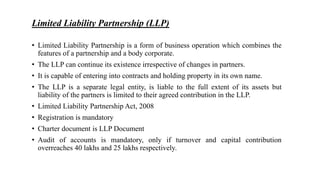 Limited Liability Partnership (LLP)
• Limited Liability Partnership is a form of business operation which combines the
features of a partnership and a body corporate.
• The LLP can continue its existence irrespective of changes in partners.
• It is capable of entering into contracts and holding property in its own name.
• The LLP is a separate legal entity, is liable to the full extent of its assets but
liability of the partners is limited to their agreed contribution in the LLP.
• Limited Liability Partnership Act, 2008
• Registration is mandatory
• Charter document is LLP Document
• Audit of accounts is mandatory, only if turnover and capital contribution
overreaches 40 lakhs and 25 lakhs respectively.
 