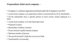 Corporations-Joint stock company –
• Company is a distinct legal person formed under the Companies Act,2013
• A joint stock company is an organisation which is owned jointly by all its shareholders.
• All the stakeholders have a specific portion of stock owned, usually displayed as a
share.
• A joint stock company is an individual legal entity
• Perpetual in nature
• Shareholders Liability is limited
• Private limited or public limited company
• Minimum number of persons
• The growth potential is high due to access to funds
• Transferability of ownership
 