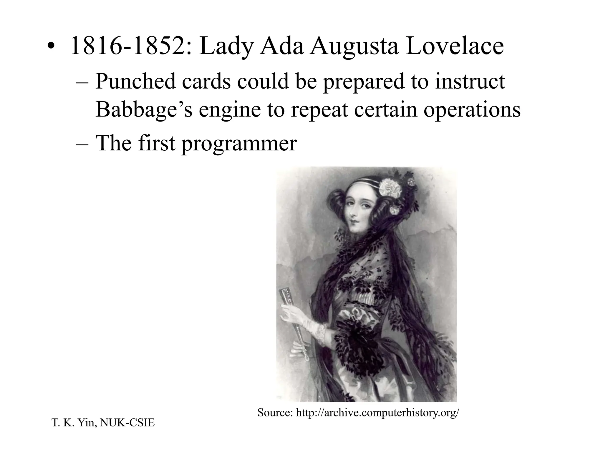 T. K. Yin, NUK-CSIE
• 1816-1852: Lady Ada Augusta Lovelace
– Punched cards could be prepared to instruct
Babbage’s engine to repeat certain operations
– The first programmer
Source: http://archive.computerhistory.org/
 