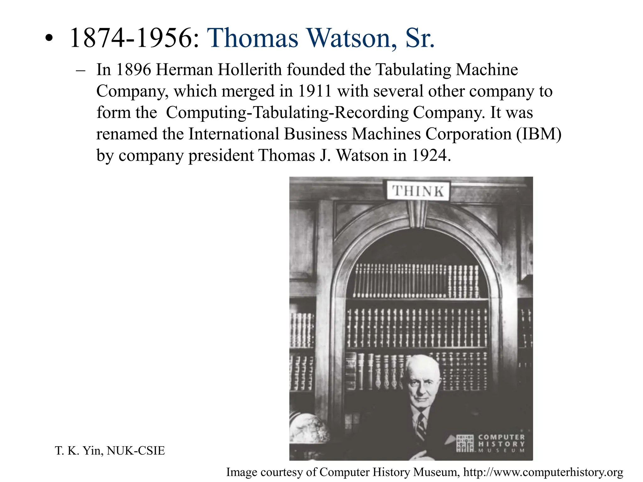 T. K. Yin, NUK-CSIE
• 1874-1956: Thomas Watson, Sr.
– In 1896 Herman Hollerith founded the Tabulating Machine
Company, which merged in 1911 with several other company to
form the Computing-Tabulating-Recording Company. It was
renamed the International Business Machines Corporation (IBM)
by company president Thomas J. Watson in 1924.
Image courtesy of Computer History Museum, http://www.computerhistory.org
 
