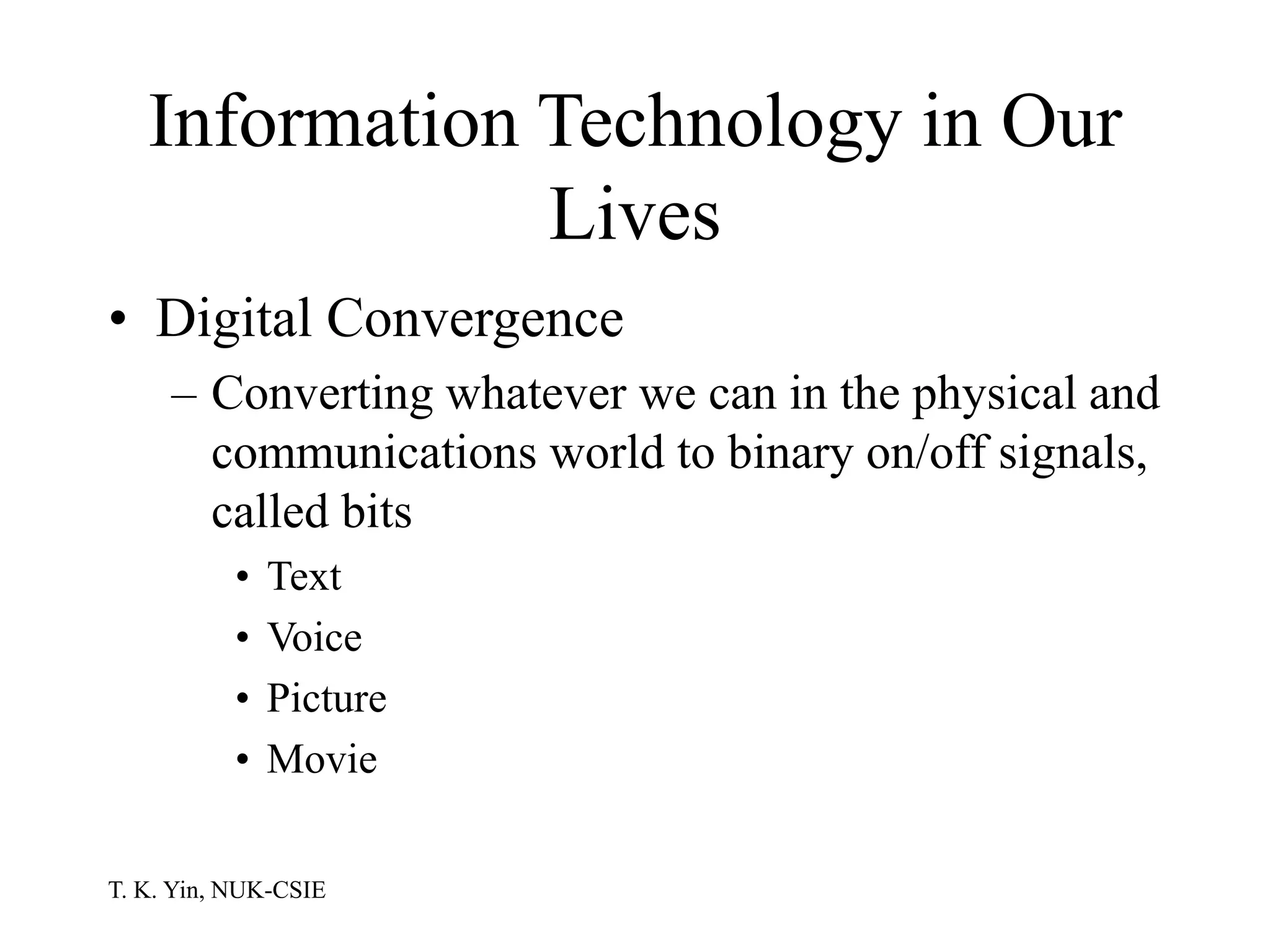 T. K. Yin, NUK-CSIE
Information Technology in Our
Lives
• Digital Convergence
– Converting whatever we can in the physical and
communications world to binary on/off signals,
called bits
• Text
• Voice
• Picture
• Movie
 