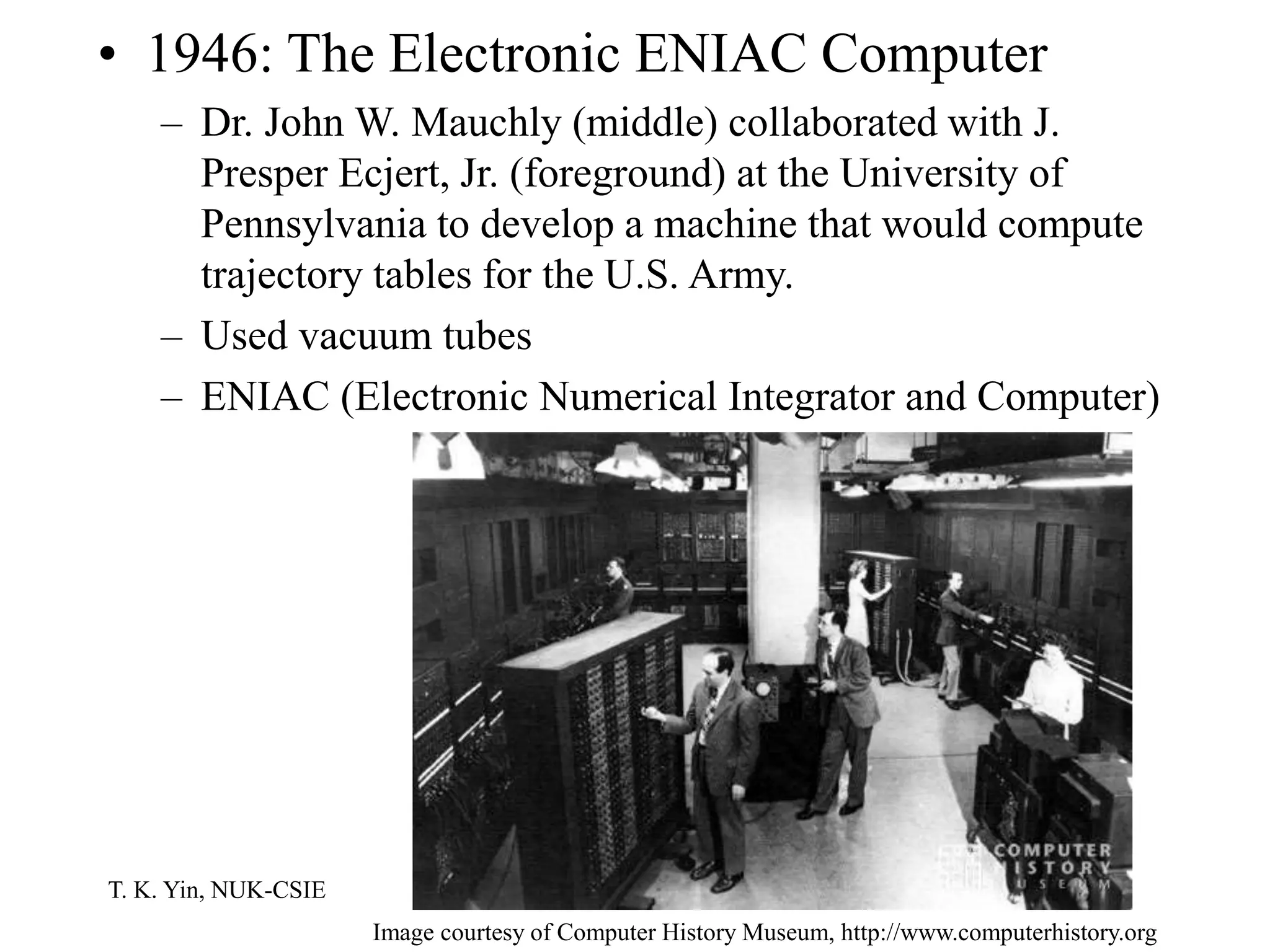 T. K. Yin, NUK-CSIE
• 1946: The Electronic ENIAC Computer
– Dr. John W. Mauchly (middle) collaborated with J.
Presper Ecjert, Jr. (foreground) at the University of
Pennsylvania to develop a machine that would compute
trajectory tables for the U.S. Army.
– Used vacuum tubes
– ENIAC (Electronic Numerical Integrator and Computer)
Image courtesy of Computer History Museum, http://www.computerhistory.org
 