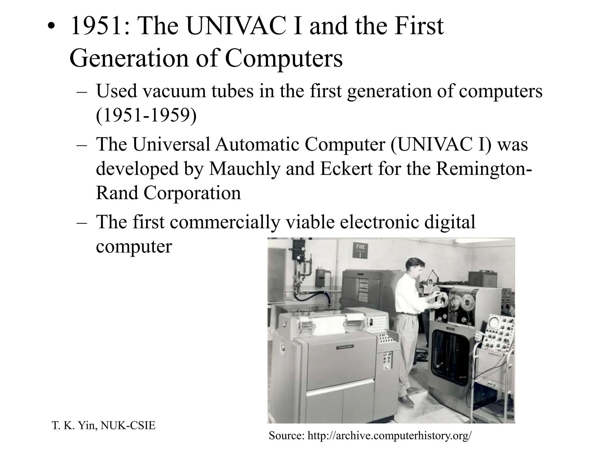 T. K. Yin, NUK-CSIE
• 1951: The UNIVAC I and the First
Generation of Computers
– Used vacuum tubes in the first generation of computers
(1951-1959)
– The Universal Automatic Computer (UNIVAC I) was
developed by Mauchly and Eckert for the Remington-
Rand Corporation
– The first commercially viable electronic digital
computer
Source: http://archive.computerhistory.org/
 