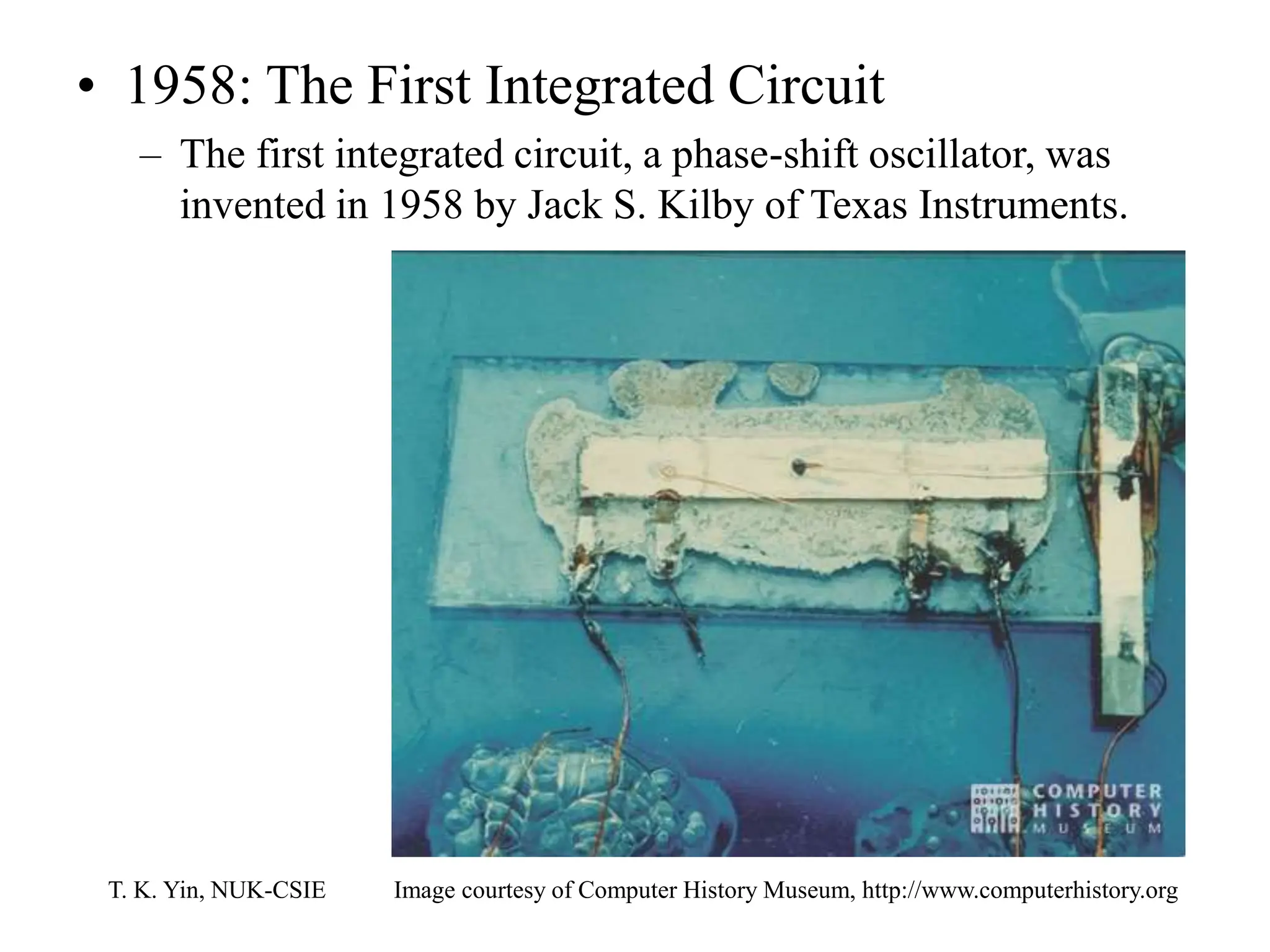 T. K. Yin, NUK-CSIE
• 1958: The First Integrated Circuit
– The first integrated circuit, a phase-shift oscillator, was
invented in 1958 by Jack S. Kilby of Texas Instruments.
Image courtesy of Computer History Museum, http://www.computerhistory.org
 