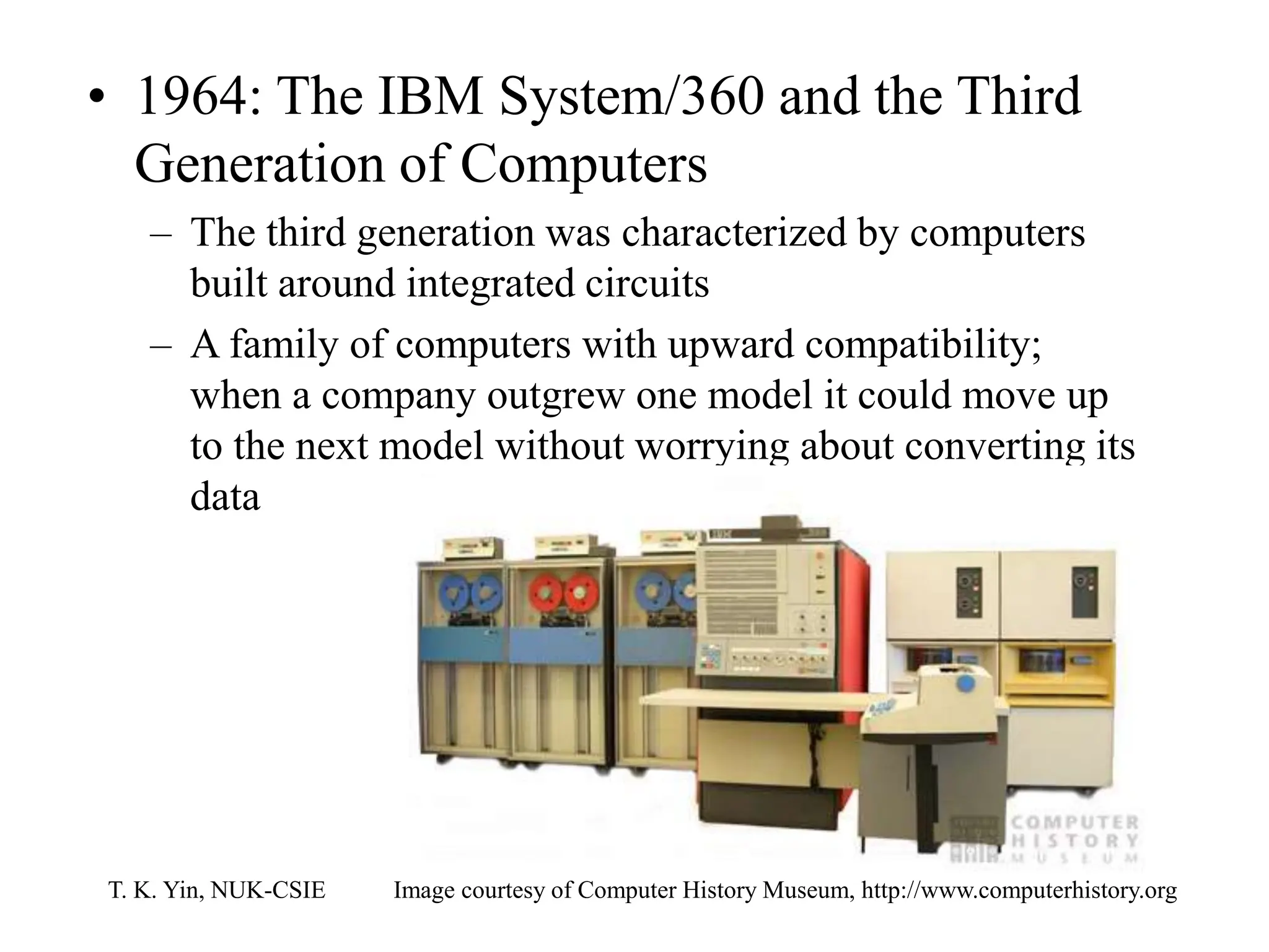 T. K. Yin, NUK-CSIE
• 1964: The IBM System/360 and the Third
Generation of Computers
– The third generation was characterized by computers
built around integrated circuits
– A family of computers with upward compatibility;
when a company outgrew one model it could move up
to the next model without worrying about converting its
data
Image courtesy of Computer History Museum, http://www.computerhistory.org
 