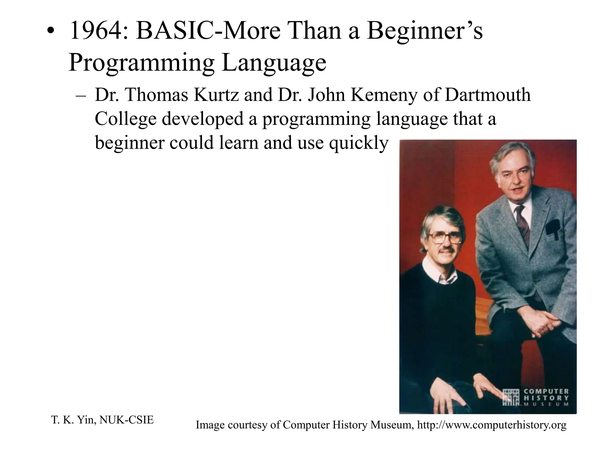 T. K. Yin, NUK-CSIE
• 1964: BASIC-More Than a Beginner’s
Programming Language
– Dr. Thomas Kurtz and Dr. John Kemeny of Dartmouth
College developed a programming language that a
beginner could learn and use quickly
Image courtesy of Computer History Museum, http://www.computerhistory.org
 